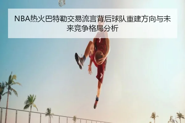 NBA热火巴特勒交易流言背后球队重建方向与未来竞争格局分析